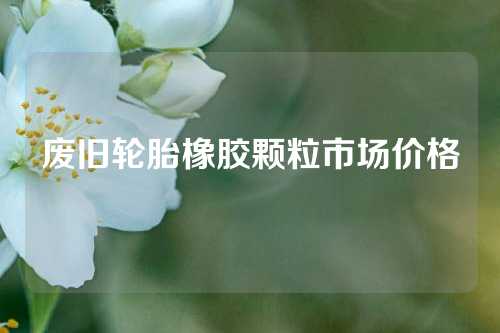 废旧轮胎橡胶颗粒市场价格