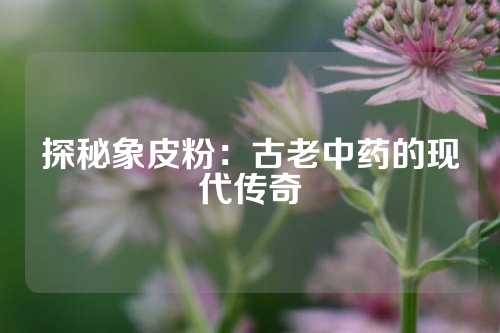 探秘象皮粉：古老中药的现代传奇