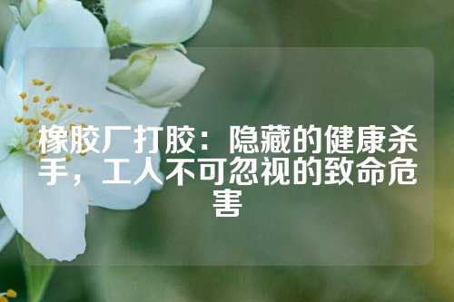 橡胶厂打胶：隐藏的健康杀手，工人不可忽视的致命危害