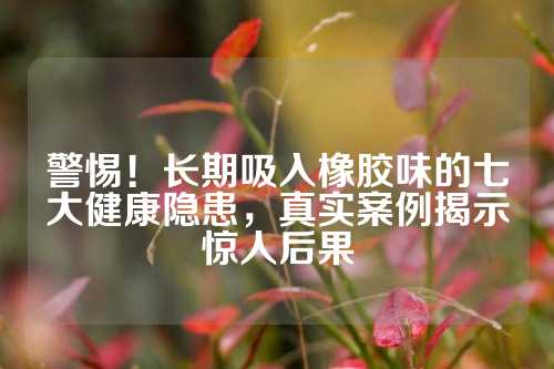 警惕！长期吸入橡胶味的七大健康隐患，真实案例揭示惊人后果
