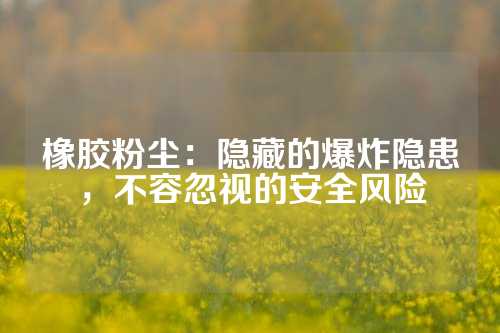 橡胶粉尘：隐藏的爆炸隐患，不容忽视的安全风险