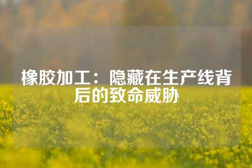 橡胶加工：隐藏在生产线背后的致命威胁