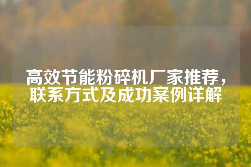 高效节能粉碎机厂家推荐，联系方式及成功案例详解