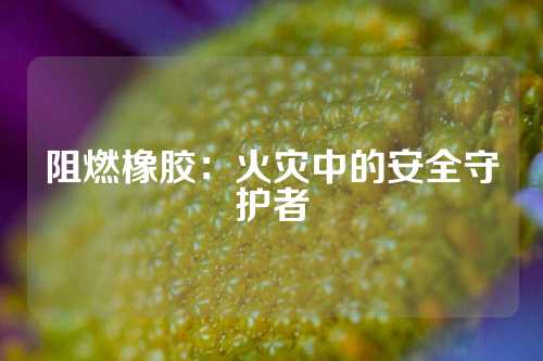 阻燃橡胶：火灾中的安全守护者