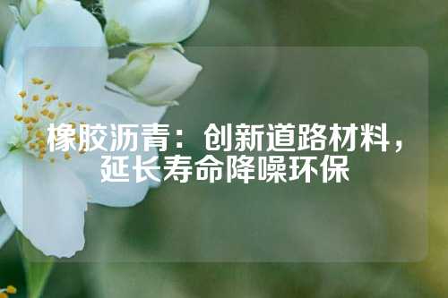 橡胶沥青：创新道路材料，延长寿命降噪环保