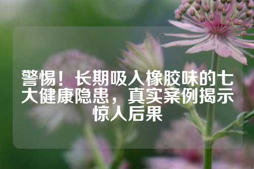 警惕！长期吸入橡胶味的七大健康隐患，真实案例揭示惊人后果