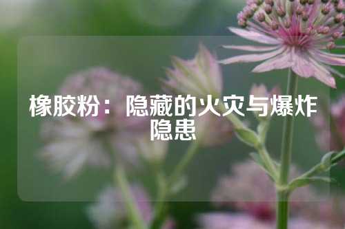 橡胶粉：隐藏的火灾与爆炸隐患