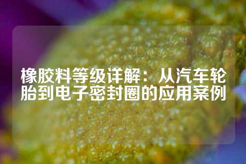 橡胶料等级详解：从汽车轮胎到电子密封圈的应用案例