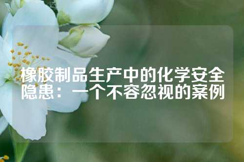 橡胶制品生产中的化学安全隐患：一个不容忽视的案例