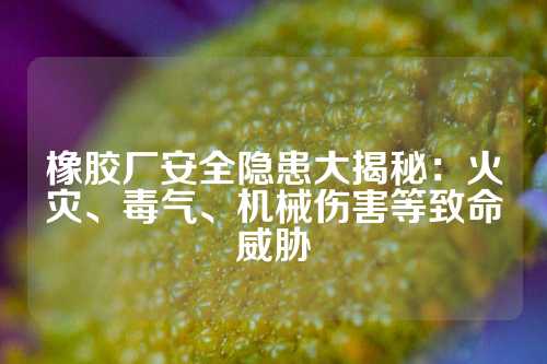 橡胶厂安全隐患大揭秘：火灾、毒气、机械伤害等致命威胁