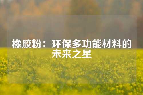 橡胶粉：环保多功能材料的未来之星