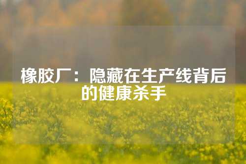 橡胶厂：隐藏在生产线背后的健康杀手