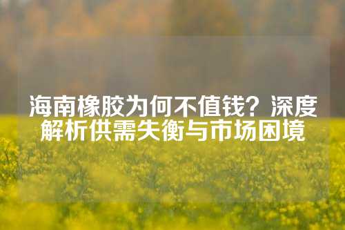 海南橡胶为何不值钱？深度解析供需失衡与市场困境