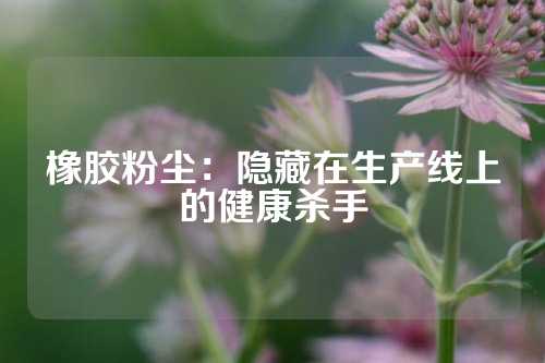 橡胶粉尘：隐藏在生产线上的健康杀手