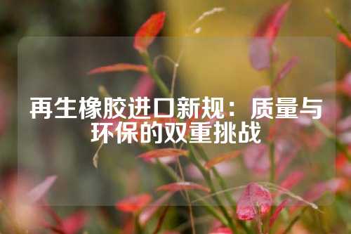 再生橡胶进口新规：质量与环保的双重挑战