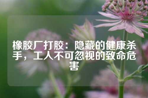 橡胶厂打胶：隐藏的健康杀手，工人不可忽视的致命危害