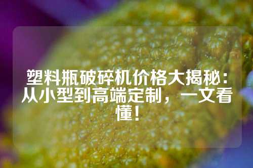 塑料瓶破碎机价格大揭秘：从小型到高端定制，一文看懂！