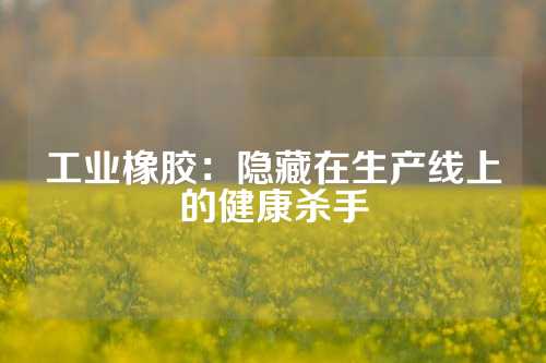 工业橡胶：隐藏在生产线上的健康杀手