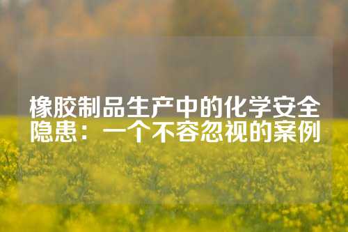 橡胶制品生产中的化学安全隐患：一个不容忽视的案例
