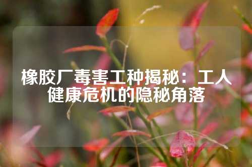 橡胶厂毒害工种揭秘：工人健康危机的隐秘角落