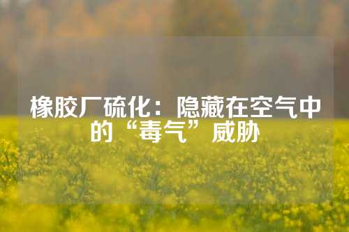 橡胶厂硫化：隐藏在空气中的“毒气”威胁