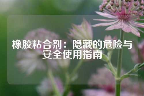 橡胶粘合剂：隐藏的危险与安全使用指南