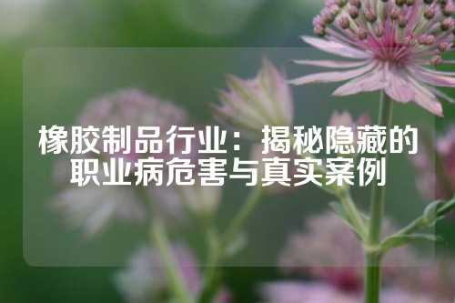 橡胶制品行业：揭秘隐藏的职业病危害与真实案例