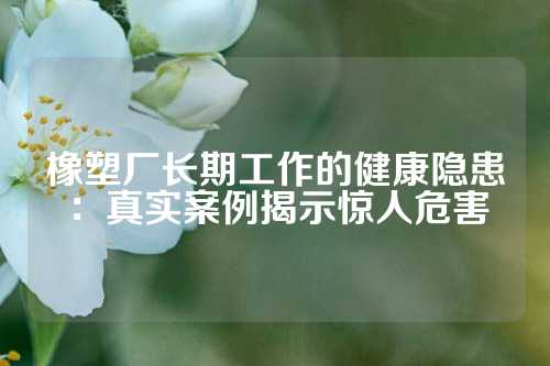 橡塑厂长期工作的健康隐患：真实案例揭示惊人危害