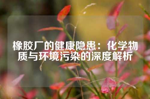 橡胶厂的健康隐患：化学物质与环境污染的深度解析