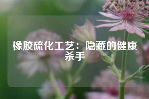 橡胶硫化工艺：隐藏的健康杀手