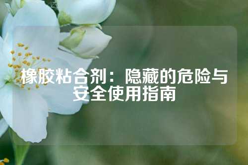 橡胶粘合剂：隐藏的危险与安全使用指南