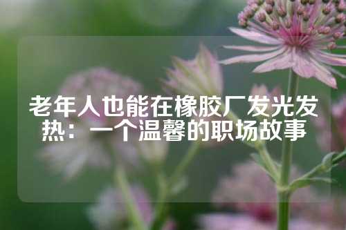 老年人也能在橡胶厂发光发热：一个温馨的职场故事