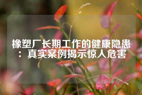 橡塑厂长期工作的健康隐患：真实案例揭示惊人危害