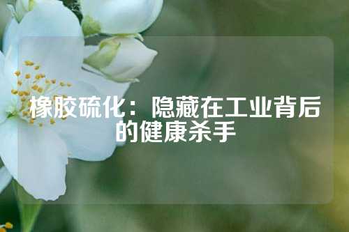 橡胶硫化：隐藏在工业背后的健康杀手