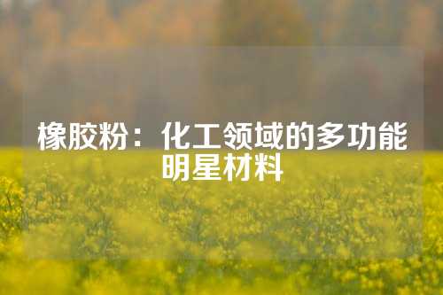 橡胶粉：化工领域的多功能明星材料