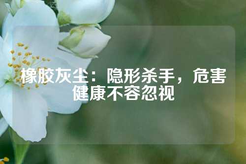 橡胶灰尘：隐形杀手，危害健康不容忽视