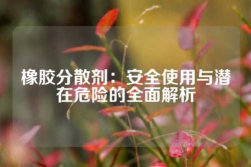 橡胶分散剂：安全使用与潜在危险的全面解析