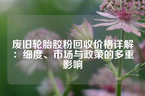 废旧轮胎胶粉回收价格详解：细度、市场与政策的多重影响