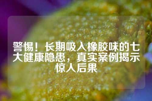 警惕！长期吸入橡胶味的七大健康隐患，真实案例揭示惊人后果