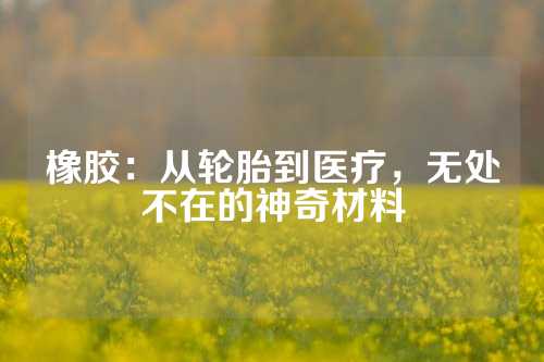 橡胶：从轮胎到医疗，无处不在的神奇材料
