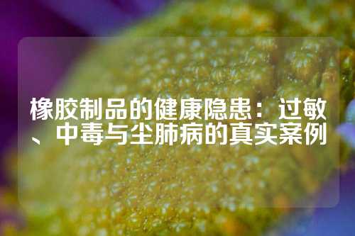 橡胶制品的健康隐患：过敏、中毒与尘肺病的真实案例
