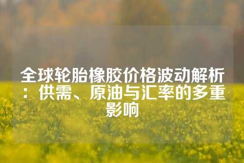 全球轮胎橡胶价格波动解析：供需、原油与汇率的多重影响