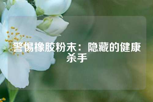 警惕橡胶粉末：隐藏的健康杀手