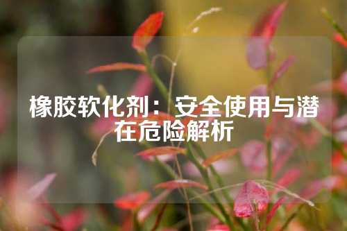 橡胶软化剂：安全使用与潜在危险解析
