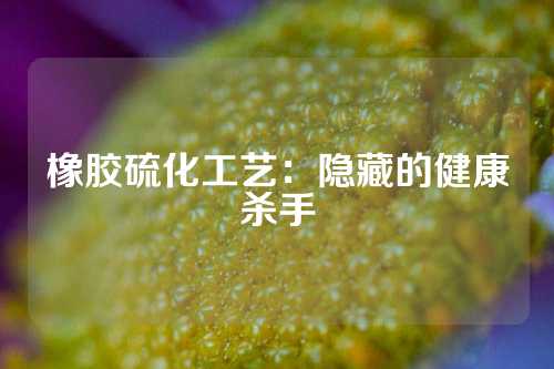 橡胶硫化工艺：隐藏的健康杀手