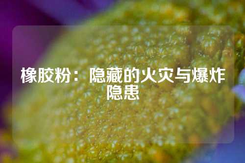 橡胶粉：隐藏的火灾与爆炸隐患