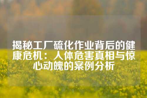 揭秘工厂硫化作业背后的健康危机：人体危害真相与惊心动魄的案例分析