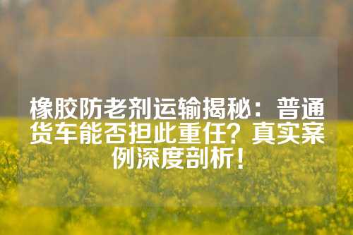 橡胶防老剂运输揭秘：普通货车能否担此重任？真实案例深度剖析！