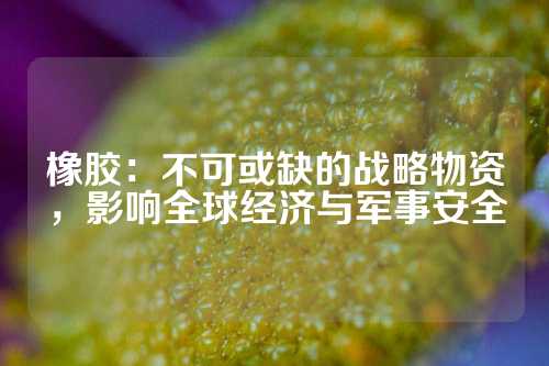 橡胶：不可或缺的战略物资，影响全球经济与军事安全