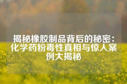 揭秘橡胶制品背后的秘密：化学药粉毒性真相与惊人案例大揭秘